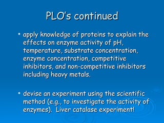 PLO’s continued apply knowledge of proteins to explain the effects on enzyme activity of pH, temperature, substrate concentration, enzyme concentration, competitive inhibitors, and non-competitive inhibitors including heavy metals. devise an experiment using the scientific method (e.g., to investigate the activity of enzymes).  Liver catalase experiment! 