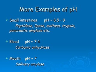 More Examples of pH Small intestines pH ~ 8.5 – 9 Peptidase, lipase, maltase, trypsin,  pancreatic amylase  etc. Blood pH ~ 7.4  Carbonic anhydrase Mouth pH ~ 7 Salivary amylase 