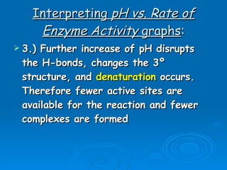 Interpreting  pH vs. Rate of Enzyme Activity  graphs : 3.) Further increase of pH disrupts the H-bonds, changes the 3º structure, and  denaturation  occurs. Therefore fewer active sites are available for the reaction and fewer complexes are formed 