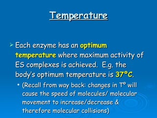 Temperature Each enzyme has an  optimum temperature  where maximum activity of ES complexes is achieved.  E.g. the body’s optimum temperature is  37ºC .  (Recall from way back: changes in Tº will cause the speed of molecules/ molecular movement to increase/decrease & therefore molecular collisions) 