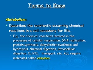 Terms to Know Metabolism: Describes the constantly occurring chemical reactions in a cell necessary for life.  E.g., the chemical reactions involved in the processes of cellular respiration, DNA replication, protein synthesis, dehydration synthesis and hydrolysis, chemical digestion, intracellular digestion, O 2 /CO 2   transport, etc. ALL require molecules called  enzymes .  