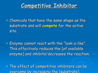 Competitive Inhibitor Chemicals that have the same shape as the substrate and will  compete  for the active site. Enzyme cannot react with the “look-a-like”.  This effectively reduces the [of available enzyme] and inhibits/decreases the reaction. The effect of competitive inhibitors can be overcome by increasing the [substrate].  