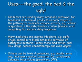 Uses---the good, the bad & the ugly! Inhibitors are used by many metabolic pathways, for feedback inhibition of products on early stages of the pathway to modulate enzyme activity, e.g. cellular respiration in the mitochondria cristae (malonic acid competing for succinic dehydrogenase  Many medicines are enzyme inhibitors, e.g. sulfa drugs, penicillin to block metabolic pathways of pathogenic bacteria, kidney stone medication, anti-HIV drugs, cancer chemotherapy and even viagra! Others can be toxic & poisonous, e.g. deadly nerve gas, hydrogen cyanide (competes for cytochrome oxidase), insecticides (parathion, DFP)…. 
