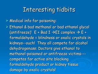 Interesting tidbits Medical info for poisoning: Ethanol & bad methanol or bad ethanol glycol (antifreeze)’  E + Bad I   EI complex    E + formaldehyde = blindness or oxalic crystals in kidneys--ouch!  They all compete for alcohol dehydrogen ase.  Doctors give ethanol to methanol-poisoned or antifreeze victims---competes for active site blocking formaldehyde product or kidney tissue damage by oxalic crystals! 