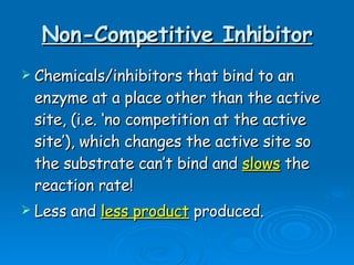 Non-Competitive Inhibitor Chemicals/inhibitors that bind to an enzyme at a place other than the active site, (i.e. ‘no competition at the active site’), which changes the active site so the substrate can’t bind and  slows  the reaction rate!  Less and  less product  produced.  