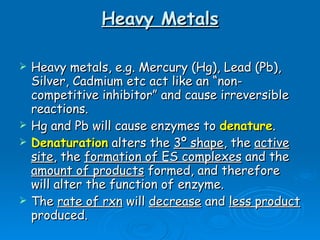 Heavy Metals Heavy metals, e.g. Mercury (Hg), Lead (Pb), Silver, Cadmium etc act like an “non- competitive inhibitor” and cause irreversible reactions. Hg and Pb will cause enzymes to  denature . Denaturation  alters the  3º shape , the  active site , the  formation of ES complexes  and the  amount of products  formed, and therefore will alter the function of enzyme. The  rate of rxn  will  decrease  and  less product  produced.  