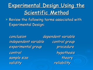 Experimental Design Using the Scientific Method Review the following terms associated with Experimental Design:  conclusion dependent variable independent variable control group experimental group  procedure control    hypothesis  sample size theory   validity  reliability 