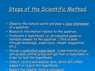 Steps of the Scientific Method Observe the natural world and pose a  clear statement  of a question.  Research information related to the question. Formulate a  hypothesis , i.e. an educated guess or testable answer to the question.  (This is done through knowledge, experience, insight imagination etc.)  Design a  controlled experiment   ( experimental group set-up  plus  control group set-up ) that is repeatable in order to test the hypothesis. Collect, record and analyze data, which will either support or reject the hypothesis. Report the results; form a conclusion  