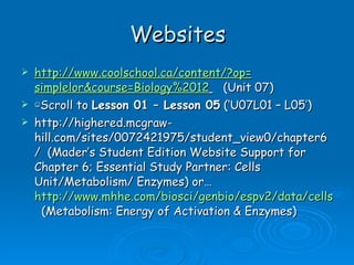 Websites http:// www.coolschool.ca /content/?op= simplelor&course =Biology%2012   (Unit 07) ☺ Scroll to  Lesson 01 – Lesson 05  (‘U07L01 – L05’) http://highered.mcgraw-hill.com/sites/0072421975/student_view0/chapter6/  (Mader’s Student Edition Website Support for Chapter 6; Essential Study Partner: Cells Unit/Metabolism/ Enzymes) or…  http://www.mhhe.com/biosci/genbio/espv2/data/cells/004/index.html   (Metabolism: Energy of Activation & Enzymes) 