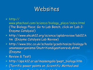 Websites http:// www.phschool.com/science/biology_place/index.html   (The Biology Place; Go to Lab Bench, click on ‘Lab 2: Enzyme Catalysis’) http://www.ekcsk12.org/science/aplabreview/lab02.htm  (Enzyme Catalysis Lab Review) http://www.bbc.co.uk/schools/gcsebitesize/biology/humansasorganisms/0nutritiondigestionrev6.shtml (Enzyme Review & Test) http://sps.k12.ar.us/massengale/pwpt_biology.htm (Terrific power points on  Scientific Method  and  Identifying Controls & Variables ) 