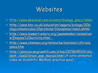 Websites http://www.phschool.com/science/biology_place/labbench/lab2/intro.html http://www.bbc.co.uk/education/asguru/biology/02biologicalmolecules/01proteins/11enzymes/index.shtml http://www.lewport.wnyric.org/jwanamaker/animations/Enzyme%20activity.html  http://www.chemsoc.org/networks/learnnet/cfb/enzymes.htm http://glencoe.mcgrawhill.com/sites/0078695104/student_view0/brain_pop_movies.html  (A cutie animated video on Scientific Method; practice quiz) 
