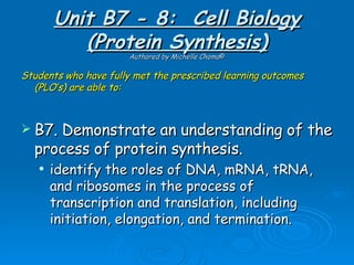 Unit B7 - 8: Cell Biology
          (Protein Synthesis)
                      Authored by Michelle Choma©

Students who have fully met the prescribed learning outcomes
  (PLO’s) are able to:



 B7. Demonstrate an understanding of the
  process of protein synthesis.
      identify the roles of DNA, mRNA, tRNA,
       and ribosomes in the process of
       transcription and translation, including
       initiation, elongation, and termination.