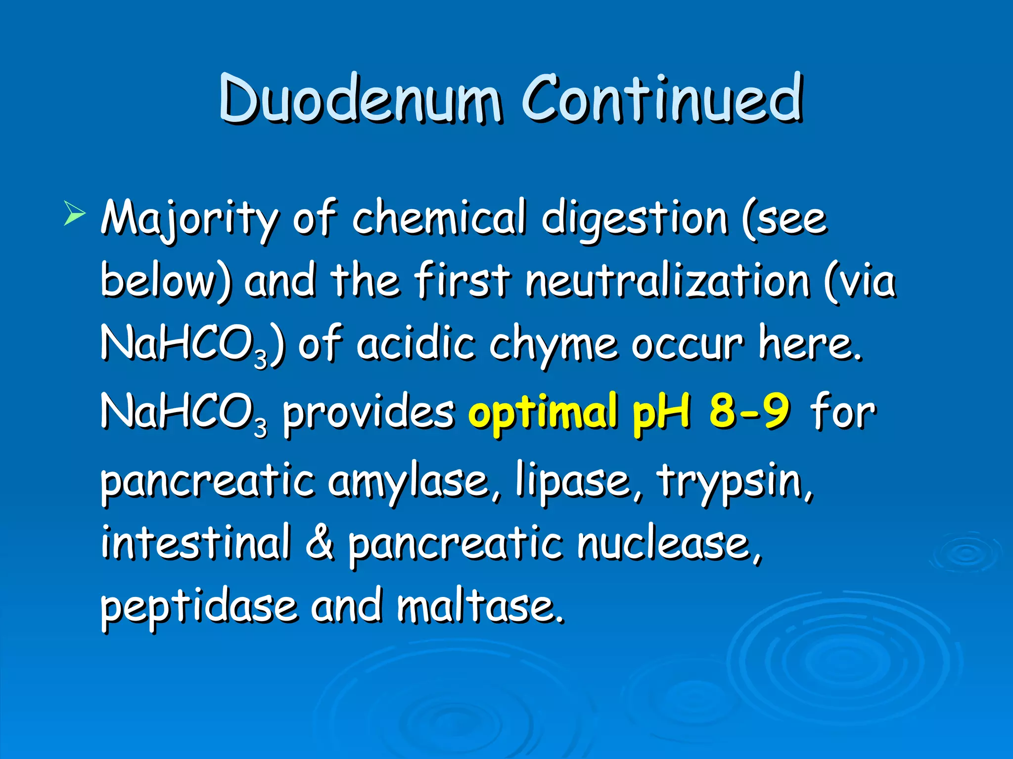 Duodenum Continued Majority of chemical digestion (see below) and the first neutralization (via NaHCO 3 ) of acidic chyme occur here.  NaHCO 3  provides  optimal   pH 8-9   for pancreatic amylase, lipase, trypsin, intestinal & pancreatic nuclease, peptidase and maltase.  