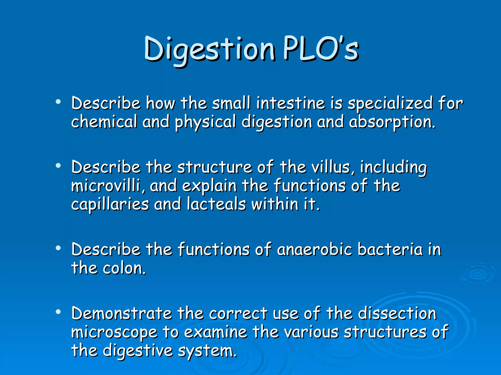 Digestion PLO’s Describe how the small intestine is specialized for chemical and physical digestion and absorption. Describe the structure of the villus, including microvilli, and explain the functions of the capillaries and lacteals within it. Describe the functions of anaerobic bacteria in the colon. Demonstrate the correct use of the dissection microscope to examine the various structures of the digestive system .   