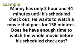 Manny has only 2 hour and 44
minutes until his scheduled
check out. He wants to watch a
movie that goes for 158 minutes.
Does he have enough time to
watch the whole movie before
his scheduled check out?
 