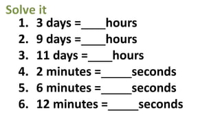 1. 3 days = hours
2. 9 days = hours
3. 11 days = hours
4. 2 minutes = seconds
5. 6 minutes = seconds
6. 12 minutes = seconds
 