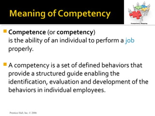 Prentice Hall, Inc. © 2006
 Competence (or competency)
is the ability of an individual to perform a job
properly.
 A competency is a set of defined behaviors that
provide a structured guide enabling the
identification, evaluation and development of the
behaviors in individual employees.
 