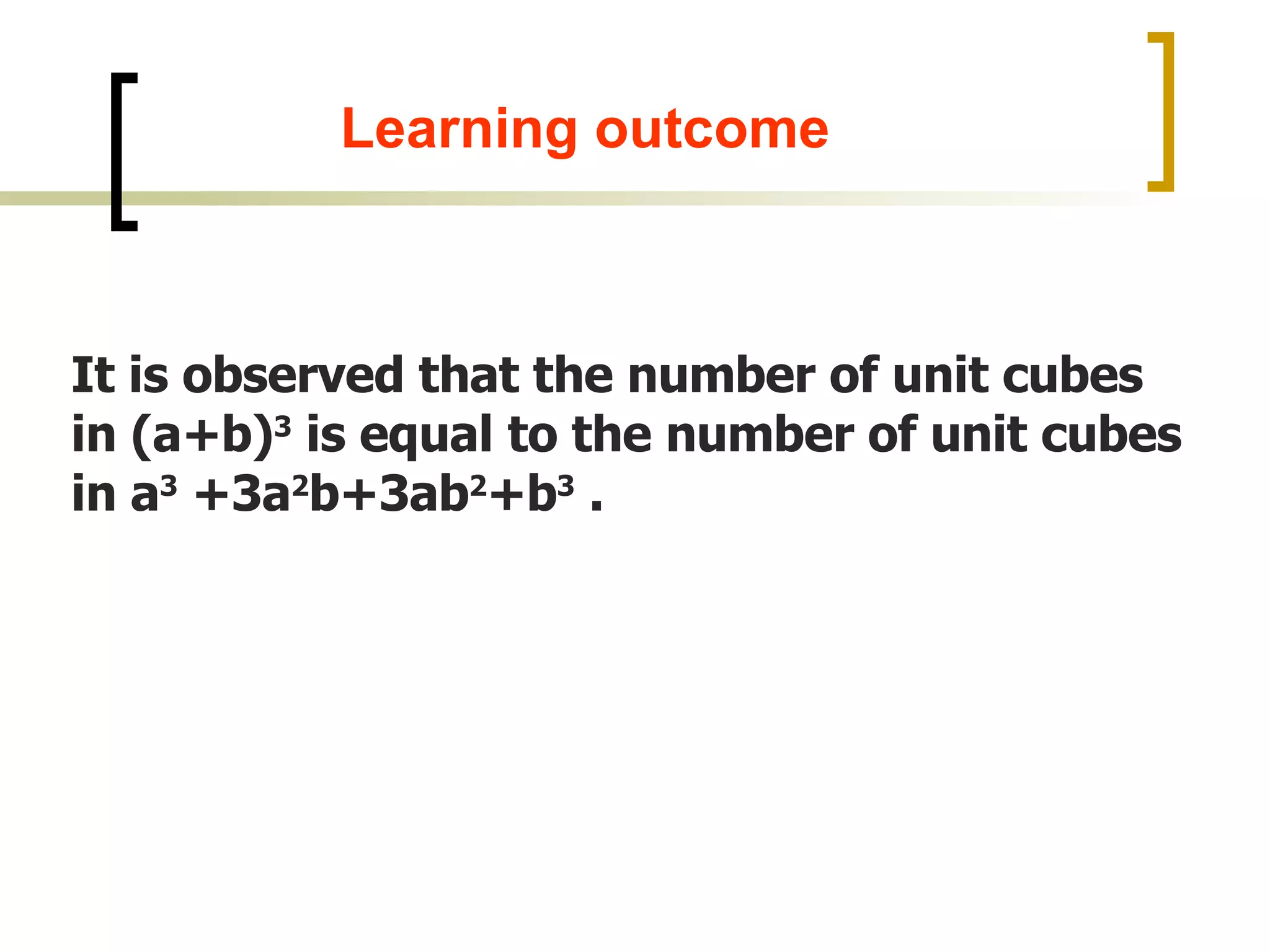 It is observed that the number of unit cubes in (a+b) 3 is equal to the number of unit cubes in a 3 +3a 2 b+3ab 2 +b 3 . Learning outcome