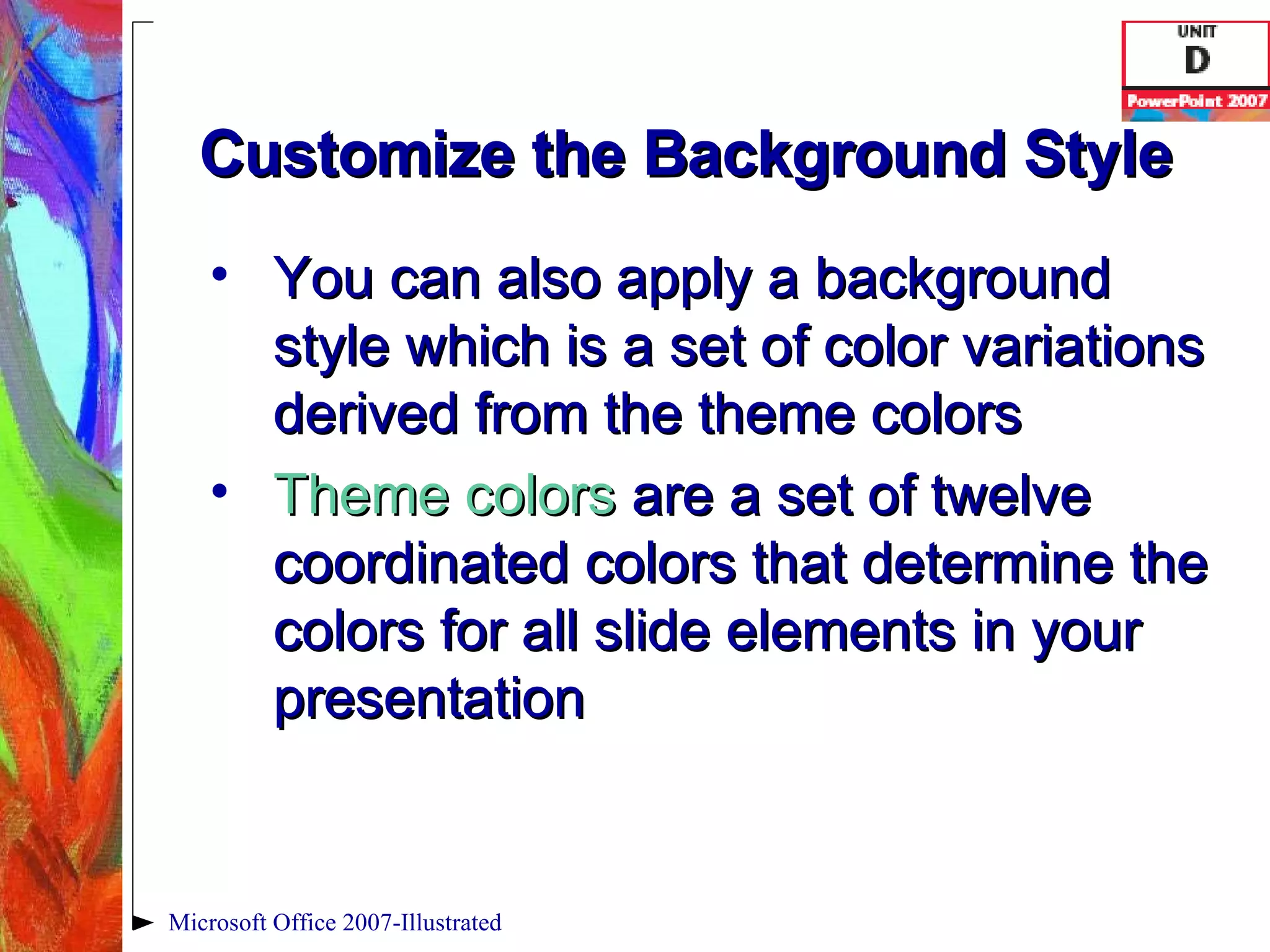 Customize the Background Style You can also apply a background style which is a set of color variations derived from the theme colors Theme colors  are a set of twelve coordinated colors that determine the colors for all slide elements in your presentation Microsoft Office 2007-Illustrated 