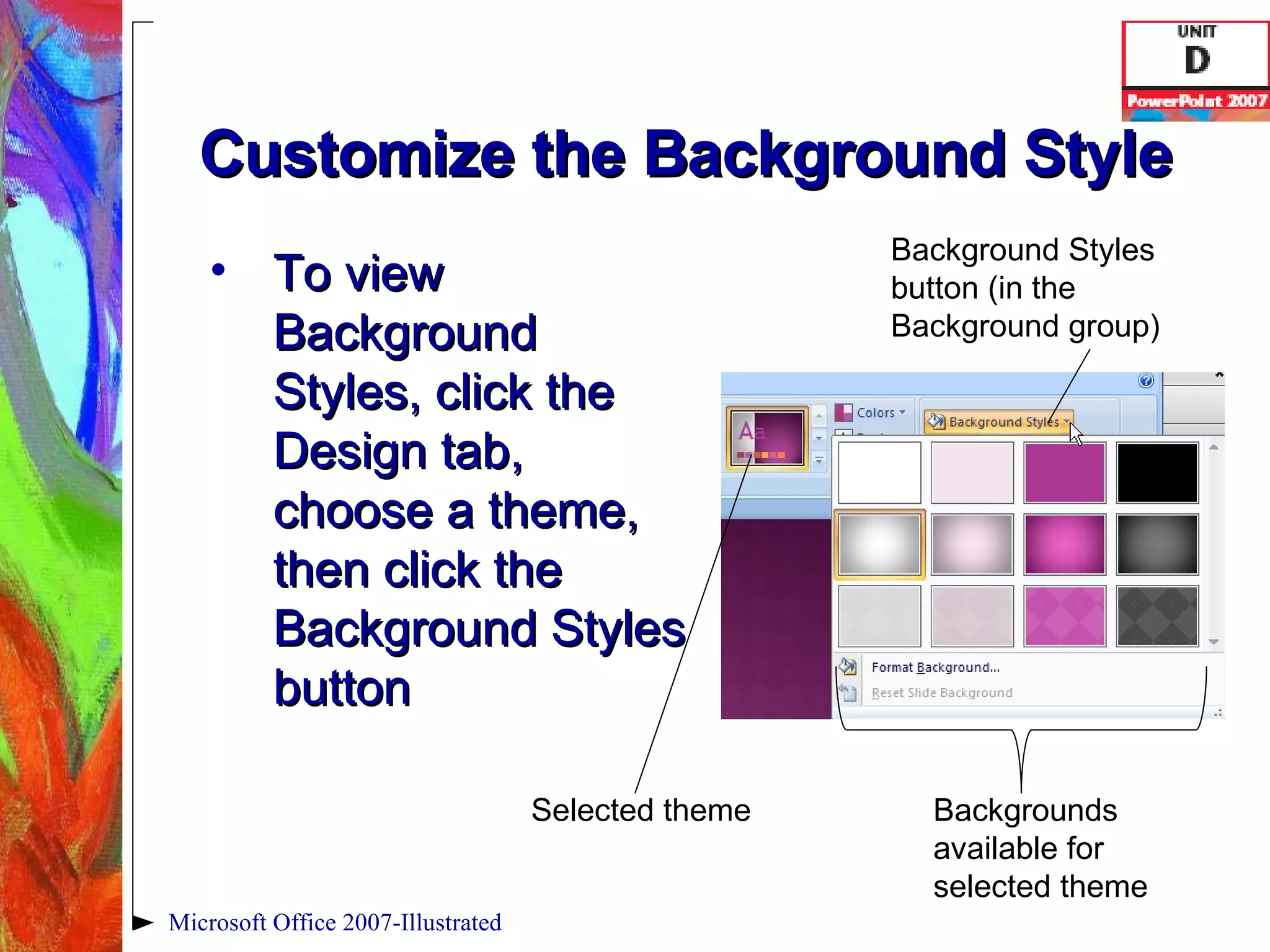 Customize the Background Style To view Background Styles, click the Design tab, choose a theme, then click the Background Styles button Microsoft Office 2007-Illustrated Background Styles button (in the Background group) Selected theme Backgrounds available for selected theme 