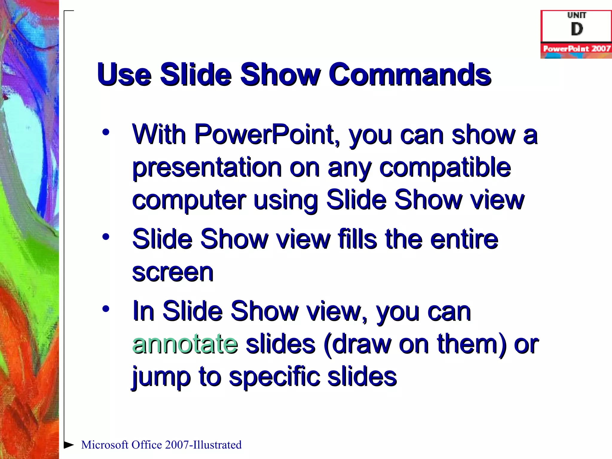 Use Slide Show Commands With PowerPoint, you can show a presentation on any compatible computer using Slide Show view Slide Show view fills the entire screen In Slide Show view, you can  annotate  slides (draw on them) or jump to specific slides Microsoft Office 2007-Illustrated 