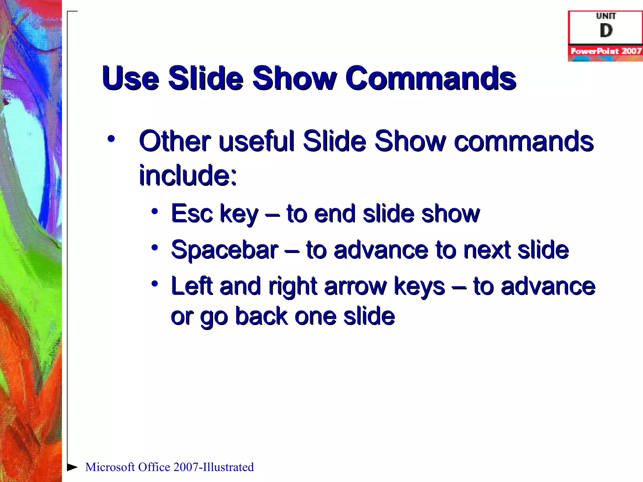 Use Slide Show Commands Other useful Slide Show commands include: Esc key – to end slide show Spacebar – to advance to next slide Left and right arrow keys – to advance or go back one slide Microsoft Office 2007-Illustrated 