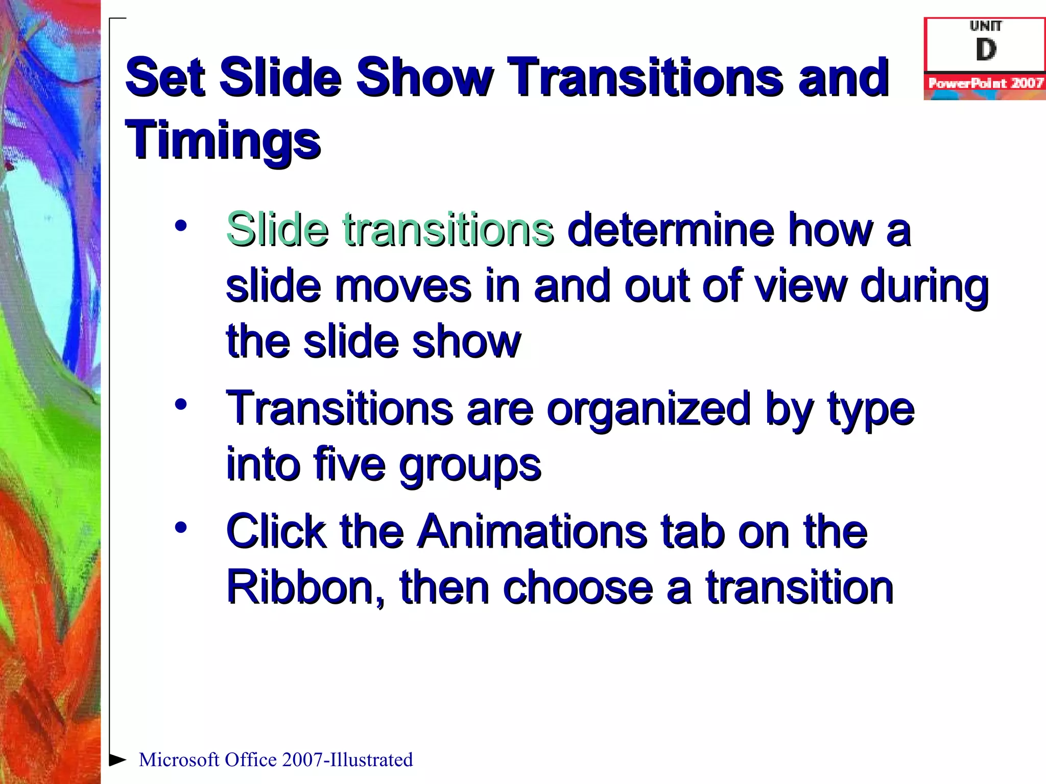 Set Slide Show Transitions and Timings Slide transitions   determine how a slide moves in and out of view during the slide show Transitions are organized by type into five groups Click the Animations tab on the Ribbon, then choose a transition Microsoft Office 2007-Illustrated 