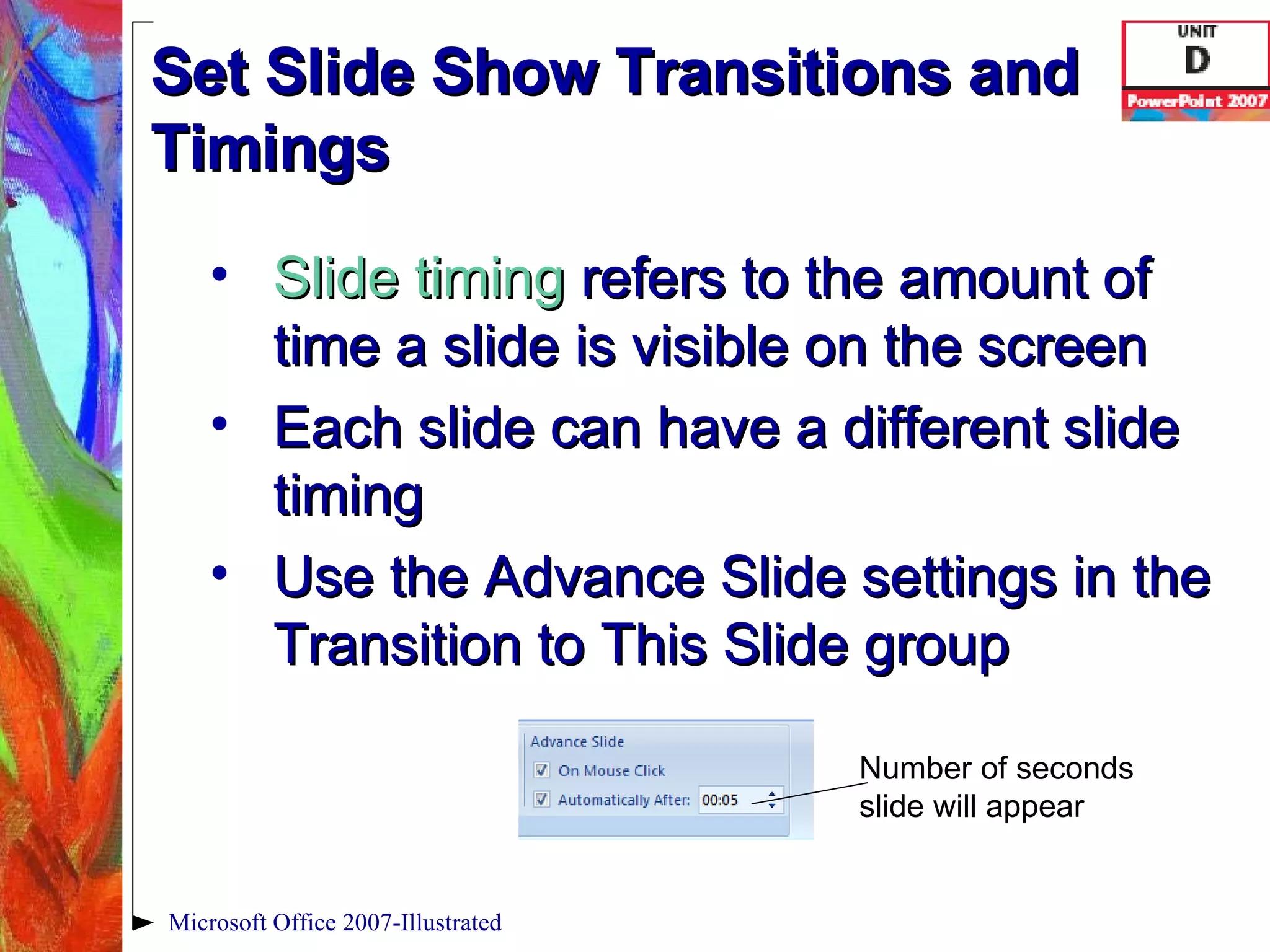 Set Slide Show Transitions and Timings Slide timing   refers to the amount of time a slide is visible on the screen Each slide can have a different slide timing Use the Advance Slide settings in the Transition to This Slide group Microsoft Office 2007-Illustrated Number of seconds slide will appear 