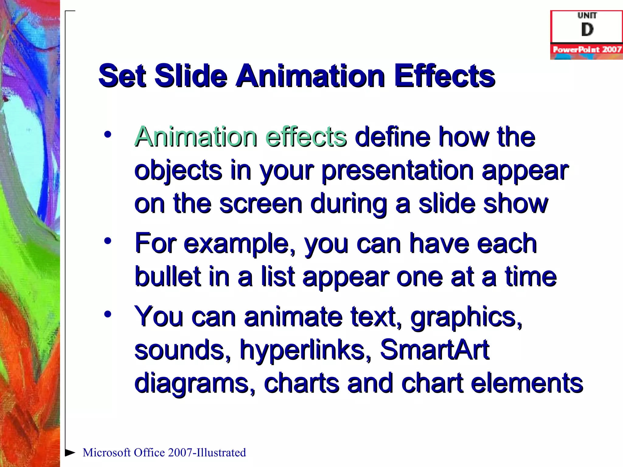 Set Slide Animation Effects Animation effects   define how the objects in your presentation appear on the screen during a slide show For example, you can have each bullet in a list appear one at a time You can animate text, graphics, sounds, hyperlinks, SmartArt diagrams, charts and chart elements Microsoft Office 2007-Illustrated 