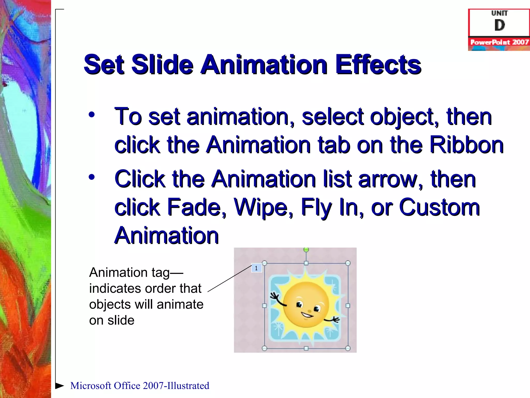 Set Slide Animation Effects To set animation, select object, then click the Animation tab on the Ribbon Click the Animation list arrow, then click Fade, Wipe, Fly In, or Custom Animation Microsoft Office 2007-Illustrated Animation tag—indicates order that objects will animate on slide 