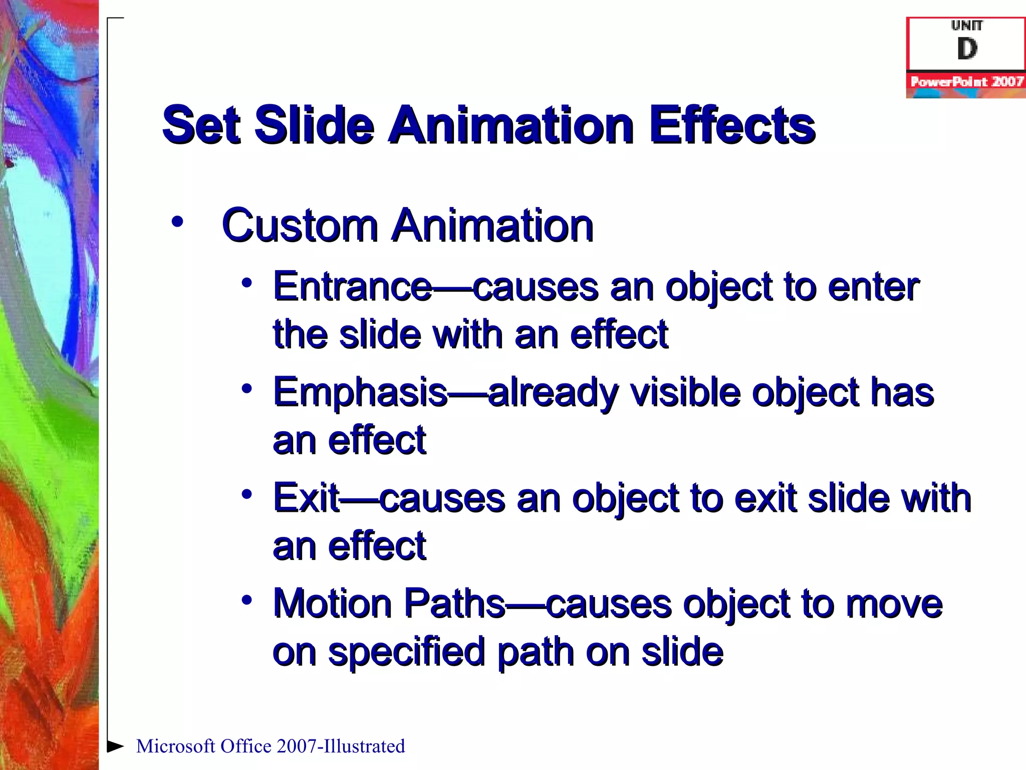 Set Slide Animation Effects Custom Animation Entrance—causes an object to enter the slide with an effect Emphasis—already visible object has an effect Exit—causes an object to exit slide with an effect Motion Paths—causes object to move on specified path on slide Microsoft Office 2007-Illustrated 