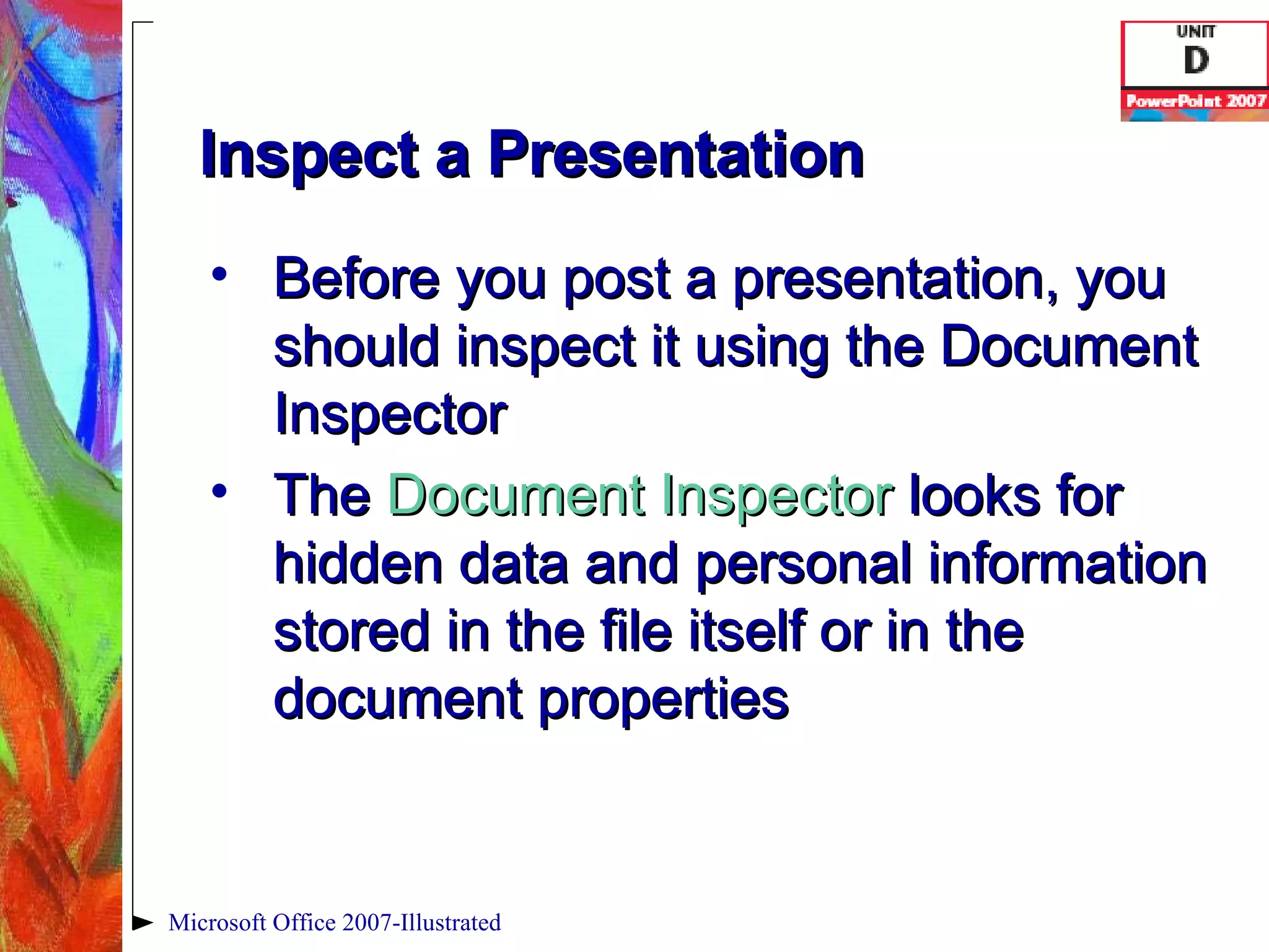 Inspect a Presentation Before you post a presentation, you should inspect it using the Document Inspector The  Document Inspector   looks for hidden data and personal information stored in the file itself or in the document properties Microsoft Office 2007-Illustrated 