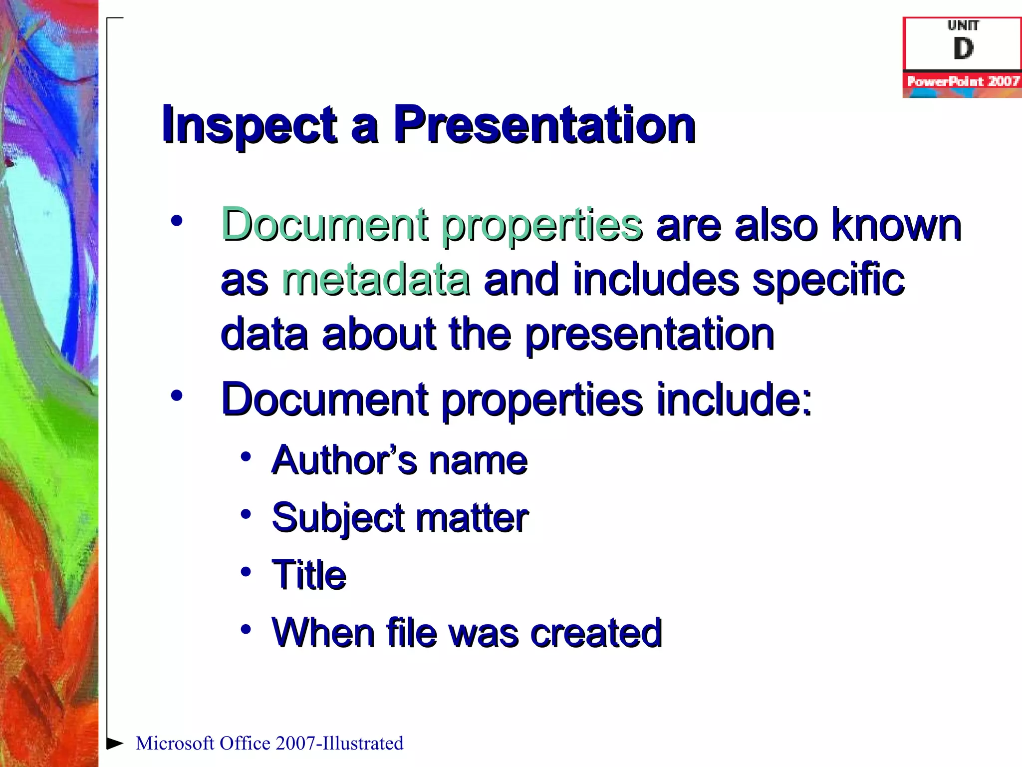 Inspect a Presentation Document properties  are also known as  metadata  and includes specific data about the presentation Document properties include: Author’s name Subject matter Title When file was created Microsoft Office 2007-Illustrated 