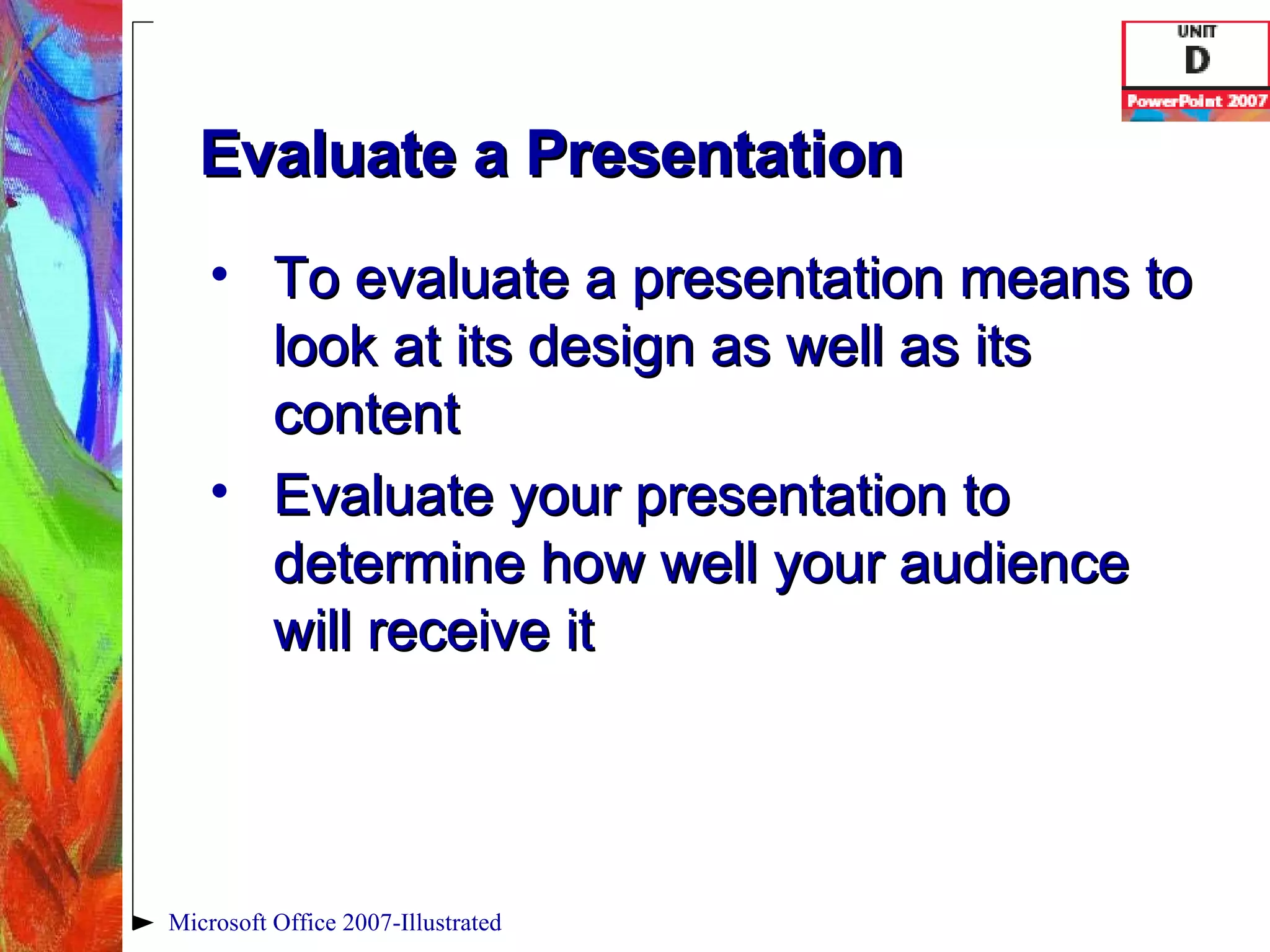 Evaluate a Presentation To evaluate a presentation means to look at its design as well as its content Evaluate your presentation to determine how well your audience will receive it Microsoft Office 2007-Illustrated 