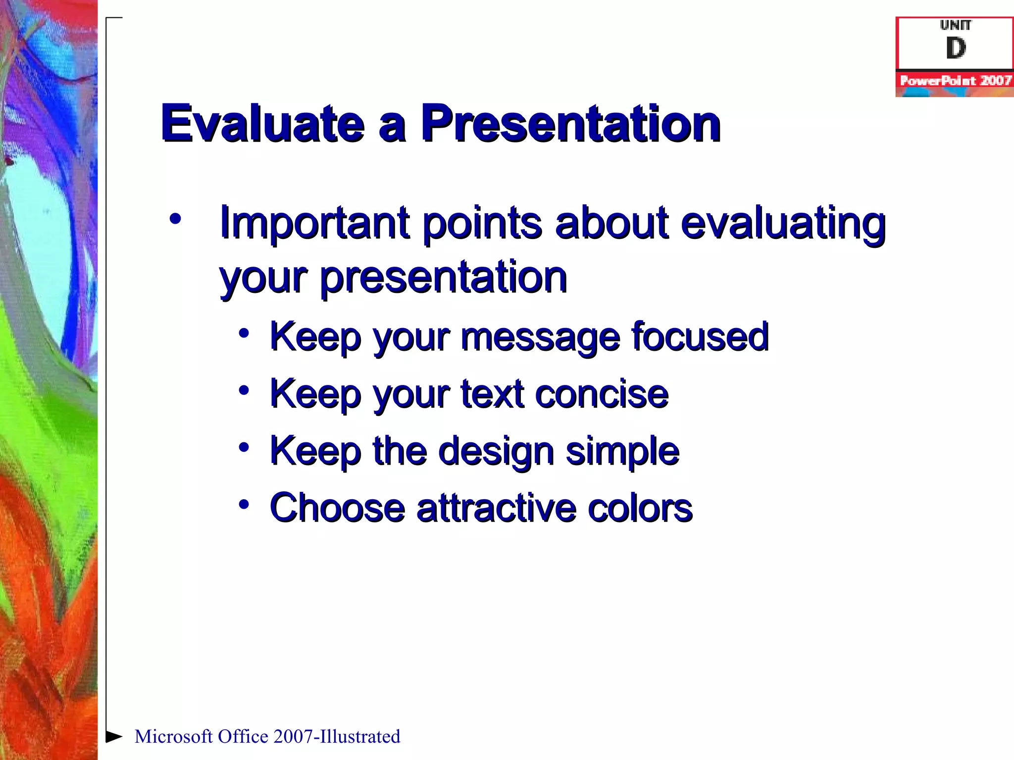 Evaluate a Presentation Important points about evaluating your presentation Keep your message focused Keep your text concise Keep the design simple Choose attractive colors Microsoft Office 2007-Illustrated 