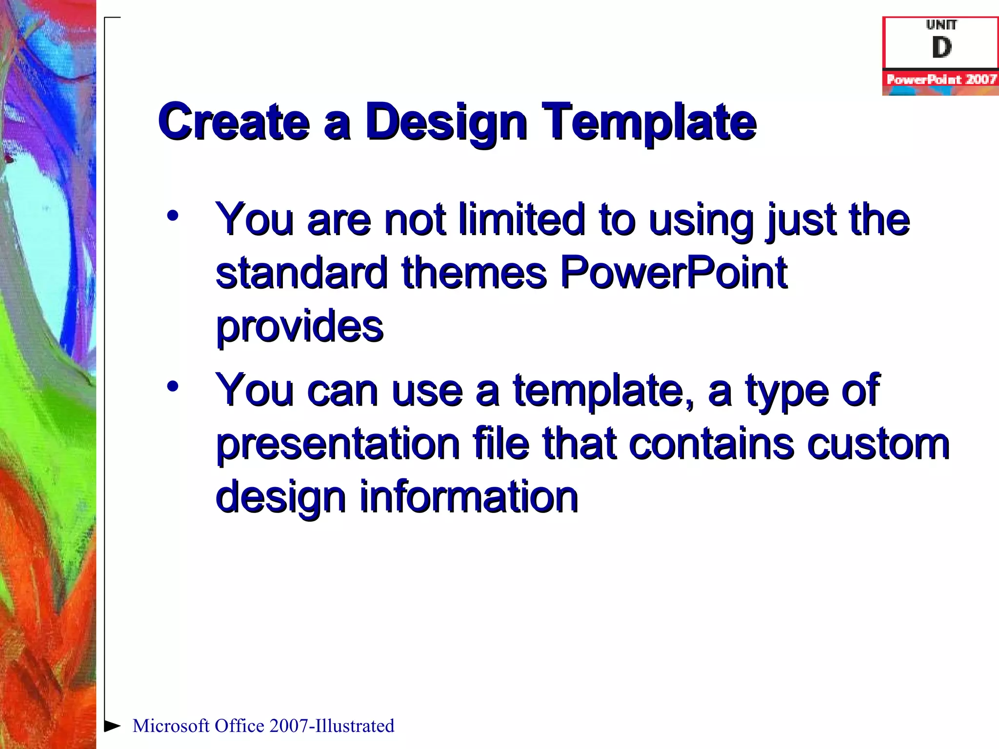 Create a Design Template You are not limited to using just the standard themes PowerPoint provides You can use a template, a type of presentation file that contains custom design information Microsoft Office 2007-Illustrated 