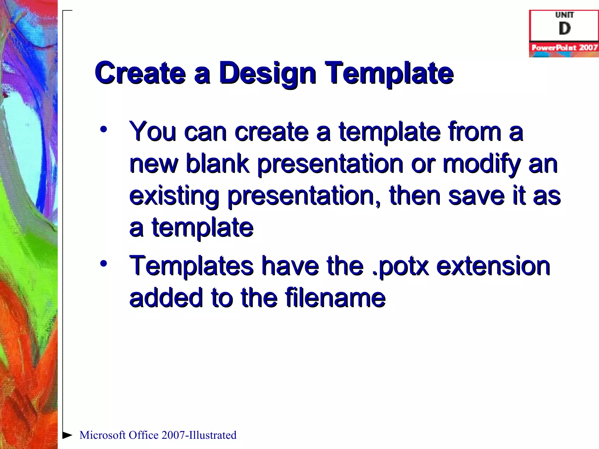 Create a Design Template You can create a template from a new blank presentation or modify an existing presentation, then save it as a template Templates have the .potx extension added to the filename Microsoft Office 2007-Illustrated 