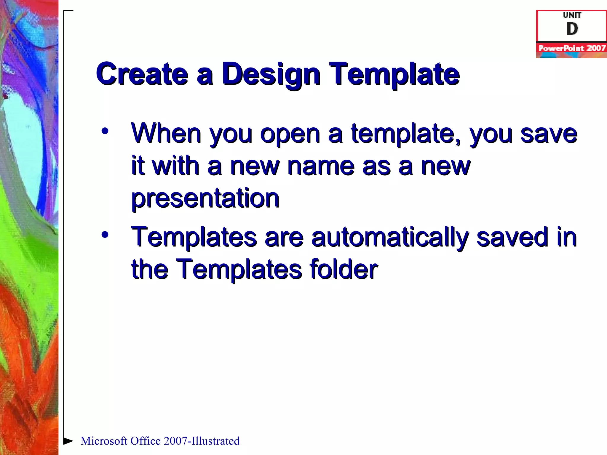 Create a Design Template When you open a template, you save it with a new name as a new presentation Templates are automatically saved in the Templates folder Microsoft Office 2007-Illustrated 