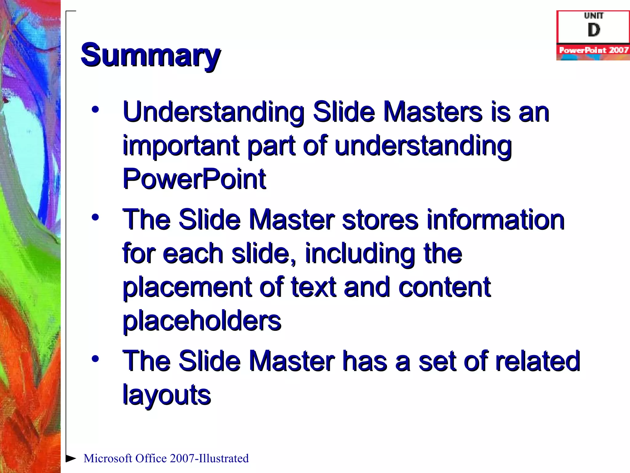 Summary Understanding Slide Masters is an important part of understanding PowerPoint The Slide Master stores information for each slide, including the placement of text and content placeholders The Slide Master has a set of related layouts Microsoft Office 2007-Illustrated 