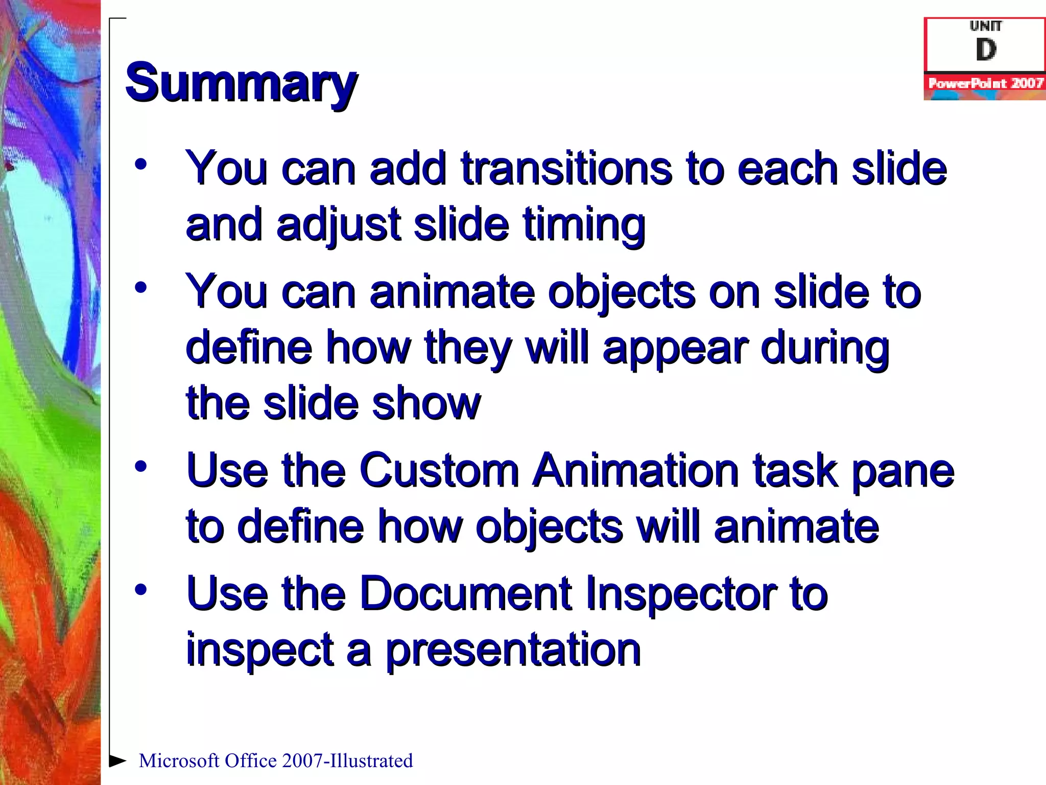 Summary You can add transitions to each slide and adjust slide timing You can animate objects on slide to define how they will appear during the slide show Use the Custom Animation task pane to define how objects will animate Use the Document Inspector to inspect a presentation Microsoft Office 2007-Illustrated 