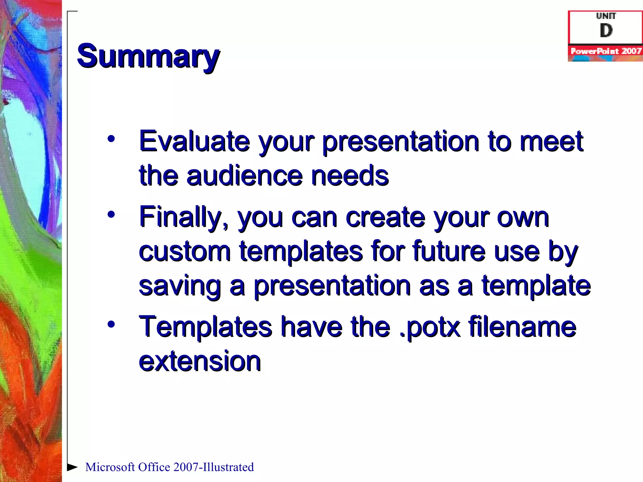 Summary Evaluate your presentation to meet the audience needs Finally, you can create your own custom templates for future use by saving a presentation as a template Templates have the .potx filename extension Microsoft Office 2007-Illustrated 
