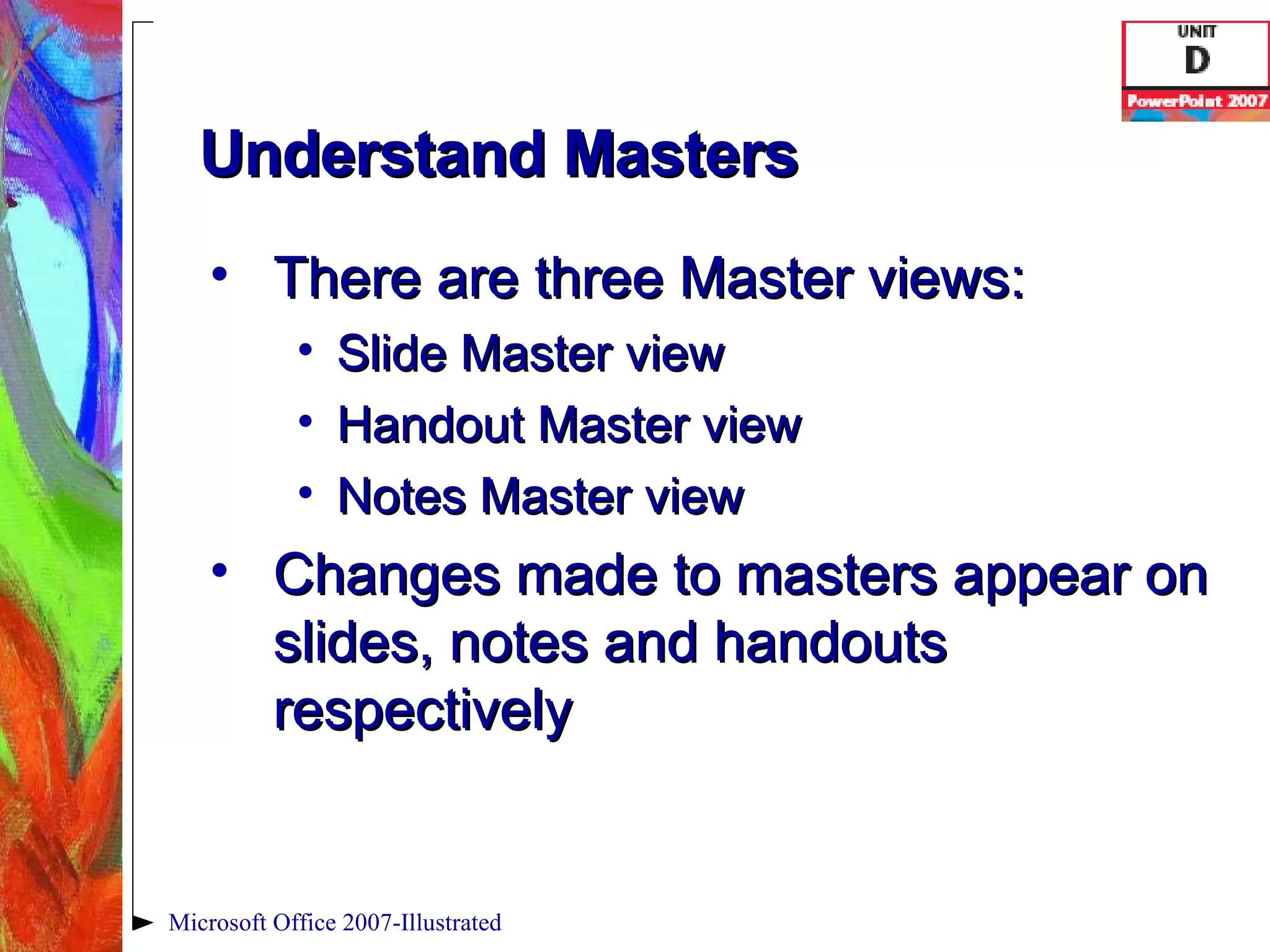 Understand Masters There are three Master views:  Slide Master view Handout Master view Notes Master view Changes made to masters appear on slides, notes and handouts respectively Microsoft Office 2007-Illustrated 