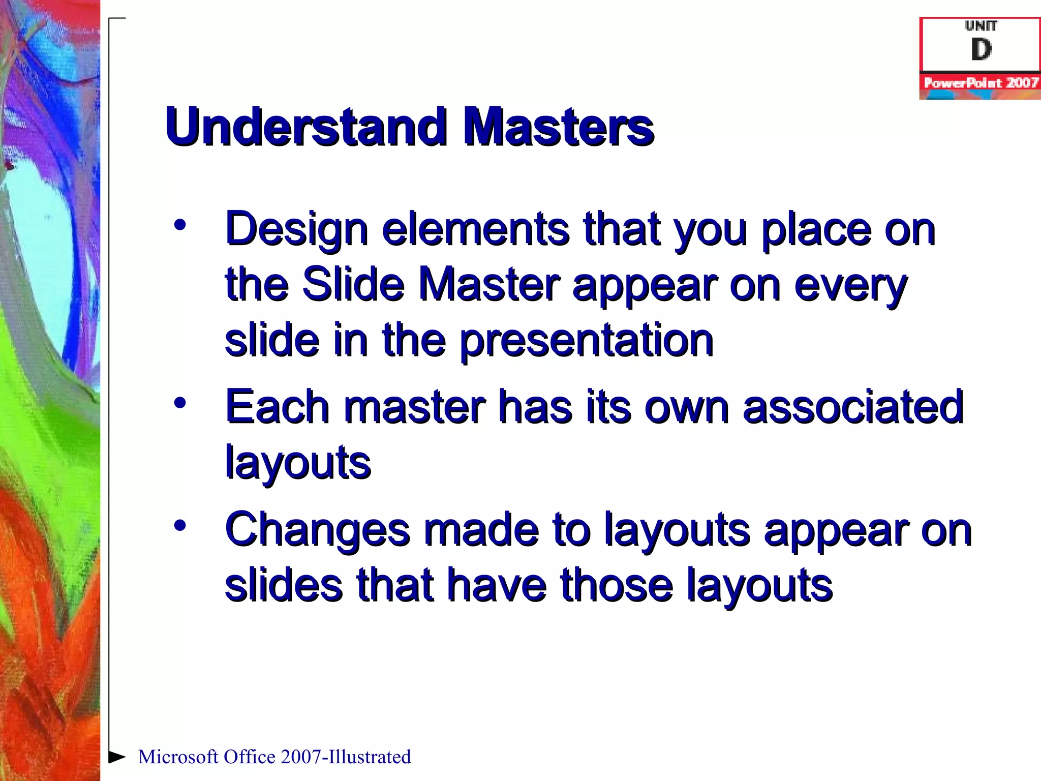 Understand Masters Design elements that you place on the Slide Master appear on every slide in the presentation Each master has its own associated layouts Changes made to layouts appear on slides that have those layouts Microsoft Office 2007-Illustrated 