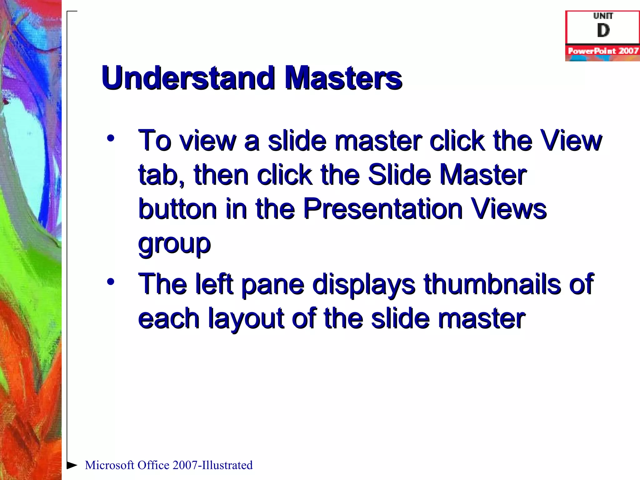 Understand Masters To view a slide master click the View tab, then click the Slide Master button in the Presentation Views group The left pane displays thumbnails of each layout of the slide master Microsoft Office 2007-Illustrated 