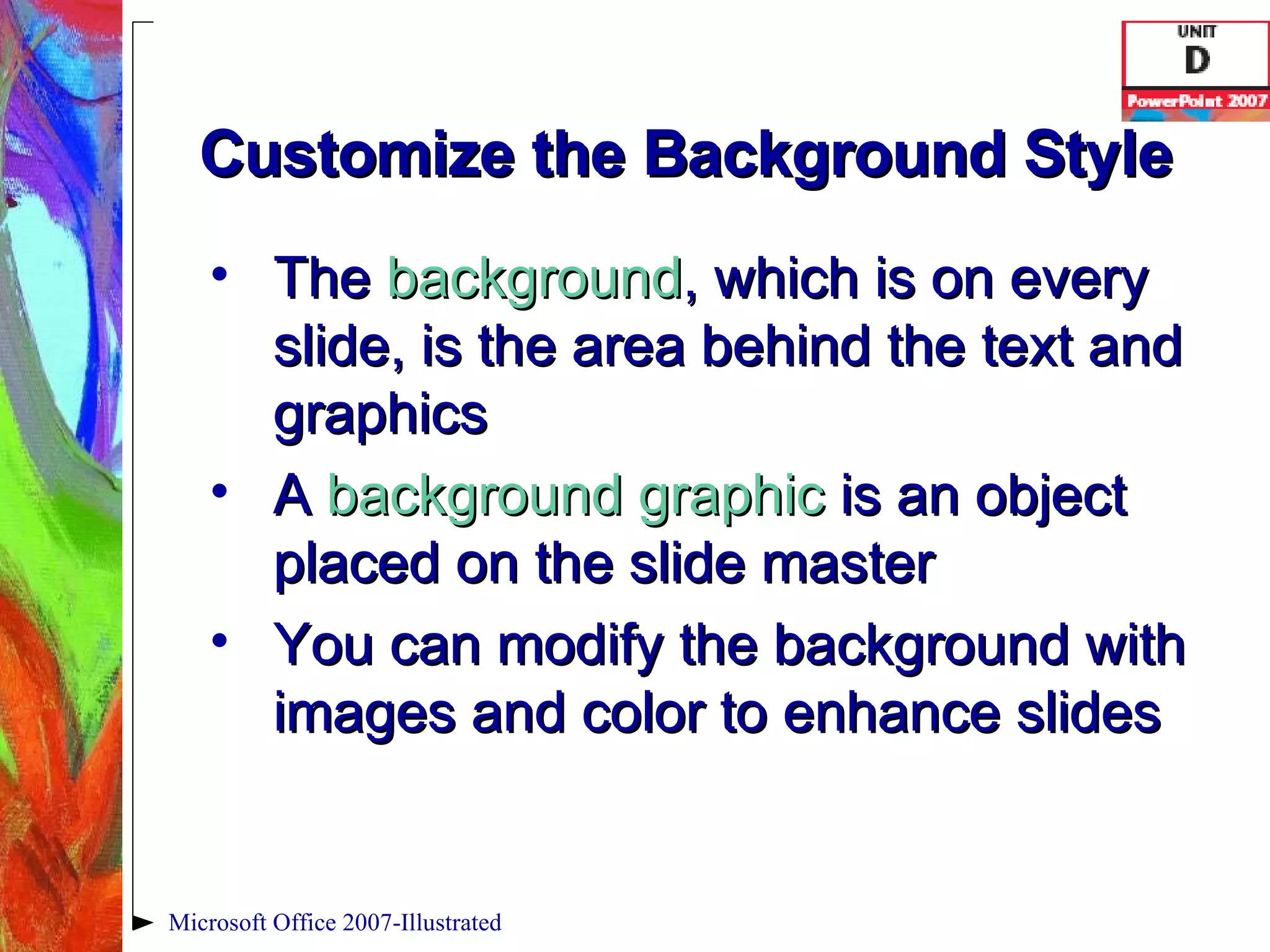 Customize the Background Style The  background , which is on every slide, is the area behind the text and graphics A  background graphic   is an object placed on the slide master You can modify the background with images and color to enhance slides Microsoft Office 2007-Illustrated 