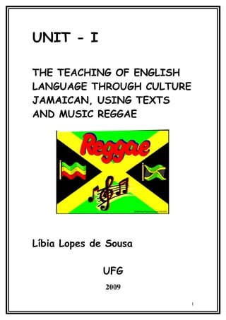 UNIT - I

THE TEACHING OF ENGLISH
LANGUAGE THROUGH CULTURE
JAMAICAN, USING TEXTS
AND MUSIC REGGAE




Líbia Lopes de Sousa

              UFG
              2009

                           1
 