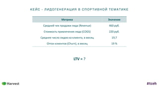 КЕ ЙС - ЛИД ОГ ЕНЕ Р АЦИ Я В С ПОР ТИ ВН ОЙ ТЕ МАТИКЕ
Метрика Значение
Средний	чек	продажи	лида	(Revenue) 460	руб.
Стоимость	привлечения	лида	(COGS) 220	руб.
Среднее	число	лидов	на	клиента,	в	месяц 19,7
Отток	клиентов	(Churn),	в	месяц 19	%
LTV	=	?
 