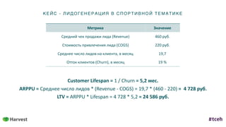 КЕ ЙС - ЛИД ОГ ЕНЕ Р АЦИ Я В С ПОР ТИ ВН ОЙ ТЕ МАТИКЕ
Метрика Значение
Средний	чек	продажи	лида	(Revenue) 460	руб.
Стоимость	привлечения	лида	(COGS) 220	руб.
Среднее	число	лидов	на	клиента,	в	месяц 19,7
Отток	клиентов	(Churn),	в	месяц 19	%
Сustomer	Lifespan	=	1	/	Churn	=	5,2	мес.	
ARPPU	=	Среднее	число	лидов	*	(Revenue	-	COGS)	=	19,7	*	(460	-	220)	=		4	728	руб.	
LTV	=	ARPPU	*	Lifespan	=	4	728	*	5,2	=	24	586	руб.
 