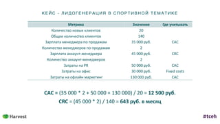 КЕ ЙС - ЛИД ОГ ЕНЕ Р АЦИ Я В С ПОР ТИ ВН ОЙ ТЕ МАТИКЕ
Метрика Значение Где	учитывать
Количество	новых	клиентов 20
Общее	количество	клиентов 140
Зарплата	менеджера	по	продажам 35	000	руб. CAC
Количество	менеджеров	по	продажам 2
Зарплата	аккаунт-менеджера 45	000	руб. CRC
Количество	аккаунт-менеджеров 2
Затраты	на	PR 50	000	руб. CAC
Затраты	на	офис 30	000	руб. Fixed	costs
	Затраты	на	офлайн	маркетинг 130	000	руб. CAC
CAC	=	(35	000	*	2	+	50	000	+	130	000)	/	20	=	12	500	руб.	
CRC	=	(45	000	*	2)	/	140	=	643	руб.	в	месяц
 