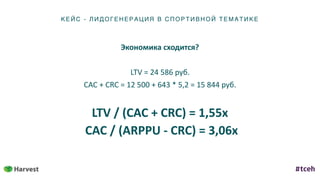 КЕ ЙС - ЛИД ОГ ЕНЕ Р АЦИ Я В С ПОР ТИ ВН ОЙ ТЕ МАТИКЕ
Экономика	сходится?	
LTV	=	24	586	руб.	
CAC	+	CRC	=	12	500	+	643	*	5,2	=	15	844	руб.	
LTV	/	(CAC	+	CRC)	=	1,55x	
	CAC	/	(ARPPU	-	CRC)	=	3,06х
 